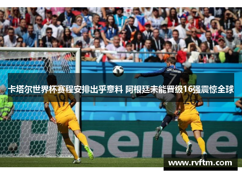 卡塔尔世界杯赛程安排出乎意料 阿根廷未能晋级16强震惊全球