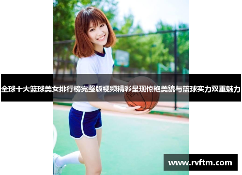 全球十大篮球美女排行榜完整版视频精彩呈现惊艳美貌与篮球实力双重魅力