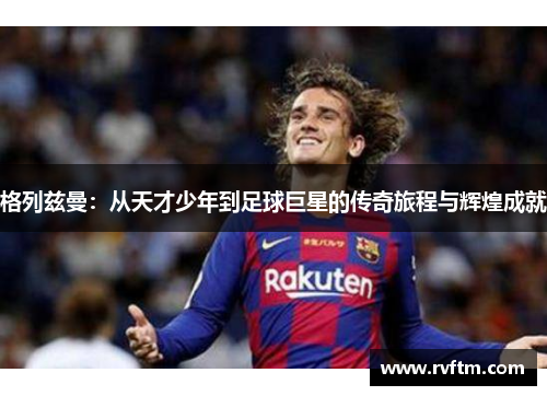 格列兹曼：从天才少年到足球巨星的传奇旅程与辉煌成就