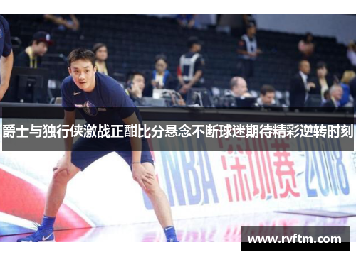 爵士与独行侠激战正酣比分悬念不断球迷期待精彩逆转时刻
