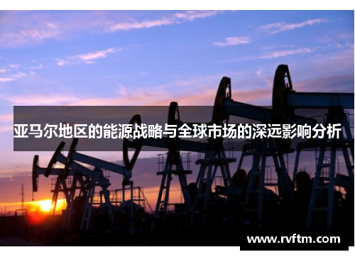 亚马尔地区的能源战略与全球市场的深远影响分析